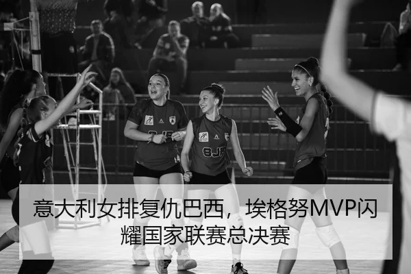 意大利女排复仇巴西，埃格努MVP闪耀国家联赛总决赛
